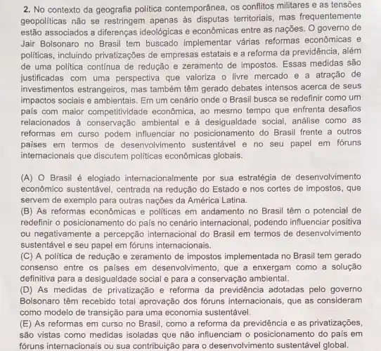 2. No contexto da geografia política contemporânea, os conflitos militares e as tensoes
geopoliticas não se restringem apenas as territoriais, mas frequentemente
estão associados a diferenças ideológicas e econômicas entre as nações. O governo de
Jair Bolsonaro no Brasil tem buscado implementar várias reformas econômicas e
politicas, incluindo privatizações de empresas estatais e a reforma da previdência , além
de uma politica contínua de redução e zeramento de impostos Essas medidas são
justificadas com uma perspectiva que valoriza o livre mercado e a atração de
investimentos estrangeiros, mas também têm gerado debates intensos acerca de seus
impactos sociais e ambientais. Em um cenário onde o Brasil busca se redefinir como um
pais com maior competitividade econômica, ao mesmo tempo que enfrenta desafios
relacionados à conservação ambiental e à desigualdade social, análise como as
reformas em curso podem influenciar no posicionamento do Brasil frente a outros
paises em termos de desenvolvimento sustentável e no seu papel em fóruns
internacionais que discutem políticas econômicas globais.
(A) O Brasil é elogiado internacionalmente por sua estratégia de desenvolvimento
econômico sustentável , centrada na redução do Estado e nos cortes de impostos, que
servem de exemplo para outras nações da América Latina.
(B) As reformas econômicas e politicas em andamento no Brasil têm o potencial de
redefinir o posicionamento do país no cenário internacional podendo influenciar positiva
ou negativamente a percepção internacional do Brasil em termos de desenvolvimento
sustentável e seu papel em fóruns internacionais.
(C) A política de redução e zeramento de impostos implementada no Brasil tem gerado
consenso entre os paises em desenvolvimento, que a enxergam como a solução
definitiva para a desigualdade social e para a conservação ambiental.
(D) As medidas de privatização e reforma da previdência adotadas pelo governo
Bolsonaro têm recebido total aprovação dos fóruns internacionais que as consideram
como modelo de transição para uma economia sustentável.
(E) As reformas em curso no Brasil, como a reforma da previdência e as privatizações,
são vistas como medidas isoladas que não influenciam o posicionamento do país em