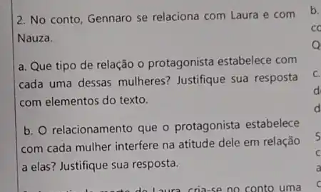 2. No conto, Gennaro se relaciona com Laura e com
Nauza.
a. Que tipo de relação o protagonista estabelece com
cada uma dessas mulheres?Justifique sua resposta
com elementos do texto.
b. relacionamento que o protagonista estabelece
com cada mulher interfere na atitude dele em relação
a elas? Justifique sua resposta.
Laura cria-se no conto uma
c.
d
d
5
C
a