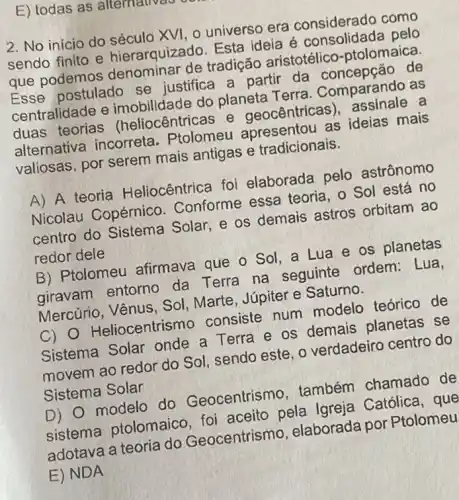 2. No inicio do século XVI, 0 universo era considerado como
sendo finito e hierarquizado. Esta ideia é consolidada pelo
que podemos denominar de tradição aristotélico -ptolomaica.
Esse postulado se justifica a partir da de
centralidade e imobilidade do planeta Terra . Comparando as
duas teorias (heliocêntricas e geocêntricas a
alternativa incorreta . Ptolomeu apresentou as ideias mais
valiosas, por serem mais antigas e tradicionais.
A) A teoria Heliocêntrica foi elaborada pelo astrônomo
Nicolau Copérnic . Conforme essa teoria, o Sol está no
centro do Sistema Solar, e os demais astros orbitam ao
redor dele
B) Ptolomeu afirmava que o Sol . a Lua e os planetas
giravam entorno da Terra na seguinte ordem : Lua.
Mercúrio, Vênus, Sol , Marte, Júpiter e Saturno.
C) 0 Heliocentrismo consiste num modelo teórico de
Sistema Solar onde a Terra e os demais planetas se
movem ao redor do Sol, sendo este, o verdadeiro centro do
Sistema Solar
D) 0 modelo do Geocentrismo . também chamado de
sistema ptolomaico foi aceito pela Igreja Católica, que
adotava a teoria do Geocentrismo elaborada por Ptolomeu
E) NDA