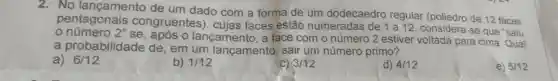 2. No lançamento de um dado com a forma de um dodecaedro regular de 12 faces
pentagonais congruentes), cujas faces estão numeradas de 1 a 12, considera-se que "saiu
o	2''
lançamento, a face com o número 2 estiver voltada para cima. Qual
a probabilidade de , em um lançamento , sair um número primo?
a) 6/12
b) 1/12
C) 3/12
d) 4/12
e) 5/12