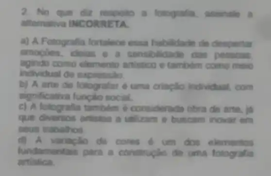 2. No que diz respeito a fotografia assinale a
alternativa INCO RRET a
a) A Fotografia fortalece essa de despertar
emoçōes.ideias e a sensibilidade das
agindo como elemento artistico e tambem como meio
individual de expressão.
b) A arte de fotografar é uma criaçlio individual, com
significativa função social.
c) A fotografia tambem é considerac la obra de arte, id
que artistas a utilizam e buscam inovar em
seus trabalhos.
d) A variação de cores é um dos elementos
fundamen tais para a construção de uma fotografia
artistica.