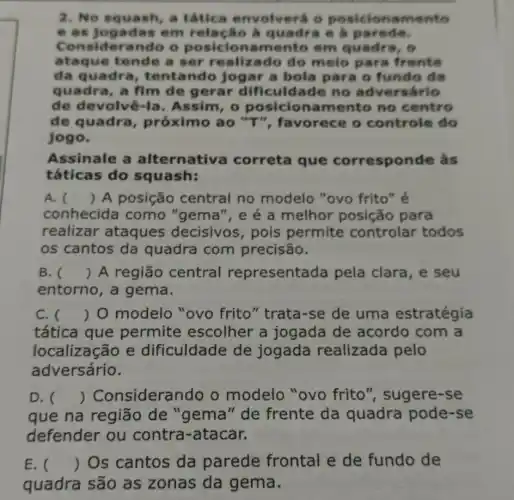 2. No squash, a tâtica envolver o posicionan nent o
e as jo gada s em rela cão a quadra e a parede.
Cons iden ando o posiciona em quadra, 6
ataq ue tende a ser realizado do melo para fren to
da quadra, tent ando jogar a bola para o fundo da
quadra, a fim de gerar dificuldade no árlo
de devolvê-la . Assim, 0 posicio namento no centro
de quadra próximo ao "T", favorece o controle do
jogo.
Assinale a alternative correta que corresponde as
táticas do squash:
A. () A posição central no modelo "ovo frito" é
conhecida como "gema", e é a melhor posição para
realizar ataques decisivos, pois permite controlar todos
os cantos da quadra com precisão.
B. () A região central representada pela clara, e seu
entorno, a gema.
C. () O modelo "ovo frito" trata -se de uma estratégia
tática que permite escolher a jogada de acordo com a
localização e dificuldade de jogada realizada pelo
adversário.
D. () Consideran do o modelo "ovo frito", sugere -se
que na região de "gema" de frente da quadra pode-se
defender ou contra-atacar.
E. () Os cantos da parede frontal e de fundo de