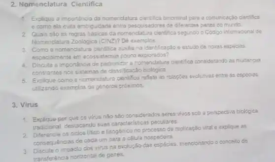 2. Nomenclatura Cientifica
1. Explique a importância da nomendatura cientifica binominal para a comunicação cientifica
e como ela evita ambiguidade entre pesquisadores de diferentes partes do mundo.
2. Quais sǎo as regras basicas da nomenclatura cientifica segundo o Codigo Internacional de
Nomenclatura Zoologica (CINZ)?Dê exemplos.
3. Como a nomendatura cientifica auxilia na identificação e estudo de novas espécies
especialmente em ecossistemas pouco explorados?
4. Discuta a importancia de padronizar a nomenclatura cientifica considerando as mudanças
constantes nos sistemas de classificação biológica.
5.Explique como a nomenclature cientifica reflete as relações evolutivas entre as espécies.
utilizando exemplos de géneros próximos.
3. Virus
1. Explique por que os virus não são considerados seres vivos sob a perspectiva biológica
tradicional, destacando suas caracteristicas peculiares.
2. Diferencie os ciclos litico e lisogênico no processo de replicação viral e explique as
consequências de cada um para a célula hospedeira.
3. Discuta o impacto dos virus na evolução das mencionando o conceito de
transferência horizontal de genes.