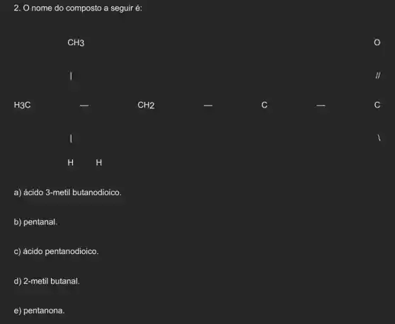 2. O nome do composto a seguir é:
a) ácido 3-metil butanodioico.
b) pentanal.
c) ácido pentanodioico.
d) 2-metil butanal.
e) pentanona.