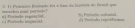 2- O Primeiro Reinado foi a fase da história do Brasil que
sucedeu qual periodo?
a) Periodo regencial.
b) Periodo colonial.
c) Periodo imperial.
d) Periodo republicano.