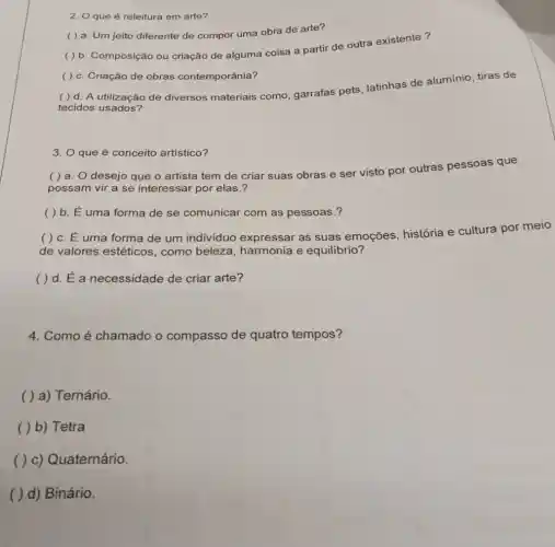 2. O que é releitura em arte?
( ) b. Composição ou criação de alguma coisa a partir de outra existente?
( ) a. Um jeito diferente de compor uma obra de arte?
( ) c. Criação de obras contemporânia?
( ) d. A utilização de diversos materiais como garrafas pets, latinhas de alumínio, tiras de
tecidos usados?
3. O que é conceito artistico?
( ) a. O desejo que o artista tem de criar suas obras e ser visto por outras pessoas que
possam vir a se interessar por elas.?
( ) b. E uma forma de se comunicar com as pessoas.?
( ) c. E uma forma de um individuo expressar as suas emoções história e cultura por meio
de valores estéticos , como beleza harmonia e equilibrio?
( ) d. E a necessidade de criar arte?
4. Como é chamado o compasso de quatro tempos?
( ) a) Ternário.
( ) b) Tetra
( ) c) Quaternário.
( ) d) Binário.