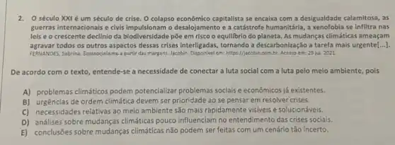 2. O século XXI é um século de crise O colapso econômico capitalista se encalxa com a desigualdade calamitosa, as
guerras internacionais e civis o desalojamento e a catástrofe humanitária, a xenofobia se infiltra nas
leis e o crescente declínio da biodiversidade põe em risco o equilibrio do planeta. As mudanças climáticas ameaçam
agravar todos os outros aspectos dessas crises interligadas, tornando a descarbonização a tarefa mais urgente[...].
FERNANDES, Sabrina. Ecosyocialismo partir das margens. Jacobin Disponivel em: https://acobin.com.br Acesso em: 29 jul 2021
De acordo com o texto, entende-se a necessidade de conectar a luta social com a luta pelo meio ambiente, pois
A) problemas climáticos podem potencializar problemas sociais econômicos já existentes.
B) urgências de ordem climática devem ser prioridade ao se pensar em resolver crises.
C) necessidades relativas ao melo ambiente são mais rapidamente visiveis e solucionáveis.
D) análises sobre mudanças climáticas pouco influenciam no entendimento das crises sociais.
E) conclusões sobre mudanças climáticas não podem ser feitas com um cenário tão incerto.