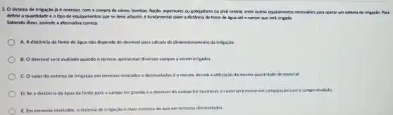 2. O sistema de irrigaç,so já é oneroso, com a compra de canos.bombas, hação, aspersores ou gotejadores ou pivo central entre outros equipamentos necessions para operar um sistema de irrigação. Para
definir a quantidade e o tipo de equipamento:que se deve adquirir é fundamental saber a distancia da fonte de água até o campo que será irrigado
Sabendo disso, assinale a altemativa correta
A. Adistancia da fonte de água nào depende do desnivel para calculo de dimensionamento da irrigaçáo
B. Odesnivel sera avaliado quando o terreno apresentar diversos campos a serem irrigados
C. Ovalor do sistema de irrigação em terrenos nivelados e desnivelado sé o mesmo devido a utilização da mesma quantidade de material
D. Se a distancia da água da fonte para o campo for grande e o desnivel do campo for favoravel, o custo seri menor em comparação ração com o campo nivelado
E. Em terrenos nivelados o sistema de irrigação é mais oneroso do que em terrenos desnivelados