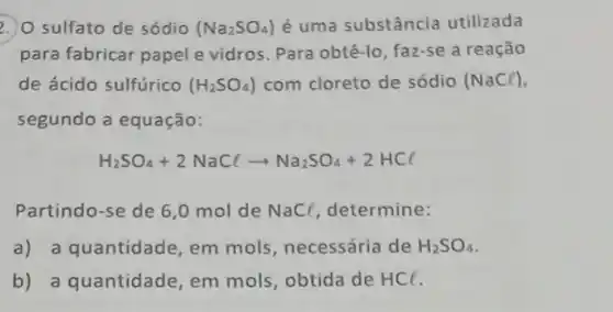 2. O sulfato de sódio (Na_(2)SO_(4)) é uma substância utilizada
para fabricar papel e vidros. Para obtê-lo faz-se a reação
de ácido sulfúrico (H_(2)SO_(4)) com cloreto de sódio (NaCl)
segundo a equação:
H_(2)SO_(4)+2NaClarrow Na_(2)SO_(4)+2HCl
Partindo-se de 6 ,0 mol de NaC(, determine:
a) a quantidade em mols, necessária de H_(2)SO_(4)
b) a quantidade em mols, obtida de HCl