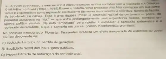 2. Ojovem que nasceu e cresceu sob a ditadura perdeu multos contatos com a realidade e A Ditadura
Civil Militar no Brasil (1964-1985)
E com a história como processo vivo.Mas conheceu em sua came
que é a opressão e como repressão institucional (as vezes inconsciente e definitiva, dentro da familia.
da escola etc.)é odiosa. Essa é uma riqueza impar. 0 potencial radical de um jovem-pobre, de
pequena burguesia ou "rico"-que sofre prolongadamente uma experiéncia dessas . constitui um
agente politico valioso Ele está "embalado para rejeitar e combater a opressão sistemática e a
repressão dissimulada, o que o converte em um ser politico inconformista promissor.
No contexto mencionado, Florestan Femandes tematiza um efeito inesperado do exercicio do poder
politico decorrente da:
A) evolução histórica do conflito de gerações.
B) fragilidade moral das instituições públicas.
C) impossibilidade de realização do controle total