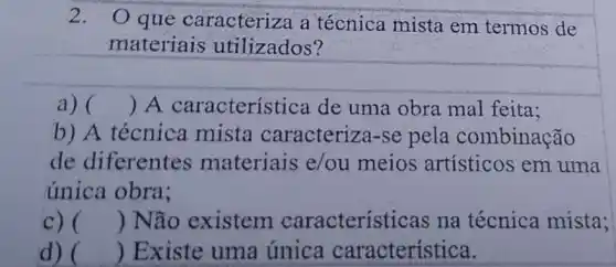 2. Oque caracteriza a técnica mista em termos de
materiais utilizados?
a) ( ) A característ ica de uma obra mal feita;
b) A técnica mista caracteriza-se pela combinação
de diferentes materiais e/ou meios artísticos em uma
única obra;
c) () Não existem caracterís ticas na técnica mista;
d) ( ) Existe uma única característica.