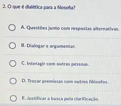 2. Oque é dialética para a filosofia?
A. Questōes junto com respostas alternativas.
B. Dialogar e argumentar.
C. Interagir com outras pessoas.
D. Trocar premissas com outros filósofos.
E. Justificar a busca pela clarificação.