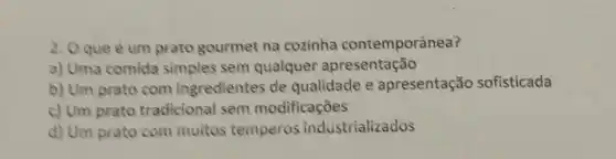 2. Oque e um prato gourmet na cozinha contemporânea?
a) Uma comida simples sem qualquer apresentação
b) Um prato com ingredientes de qualidade e apresentação sofisticada
c) Um prato tradicional sem modificaçōes
d) Um prato com multos temperos industrializados