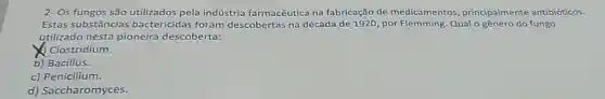 2- Os fungos são utilizados pela indústria farmacêutica na fabricação de medicamentos principalmente antibióticos.
Estas substâncias bactericidas foram descobertas na década de 1920, por Flemming Qual o gênero do fungo
utilizado nesta pioneira descoberta:
Clostridium.
b) Bacillus.
c) Penicilium.
d) Saccharomyces.