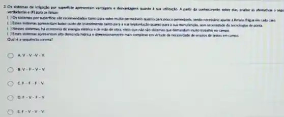 2. Os sistemas de inigação por superficle apresentam vantagens e denantagens quanto 4 sua utilizaçlo. A partir do conhecimento sobre elat analise as afrmativas a serve
verdadeiras e (F) para as falsar
( ) Os sistemas por supertide sho recomendados tanto para solos multo permelveis quanto para pouco permedivel sendo necessino ajustar a Emina digua em cada cain
( ) Esses sistemas apresentam baiso custo de investimento tanto para a sua Implantacio quanto para a sua manutençlo, sem necessidade de tecrologias de ponta
( ) Nesses sistemas hi economia de energia elétrica e de mào de obra, visto que nào sào sistemas que demandam multo trabalho no campo
( ) Esses sistemas apresentam alta demanda hidrica e dimensionamento mais complexo em virtude da necessidade de ensaios de testes em campo
Qual é a sequência correta?
AV-V -V-V
B V-F-V-V
C F-F-F-V
D F-V-F-V
E. F-V-V-V