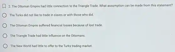 2. The Ottoman Empire had little connection to the Triangle Trade. What assumption can be made from this statement?
The Turks did not like to trade in slaves or with those who did.
The Ottoman Empire suffered financial losses because of lost trade.
The Triangle Trade had little influence on the Ottomans.
The New World had little to offer to the Turks trading market.