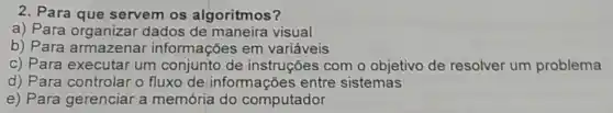 2. Para que servem os algoritmos?
a) Para organizar dados de maneira visual
b) Para armazenar informações em variáveis
c) Para executar um conjunto de instruções com o objetivo de resolver um problema
d) Para controlar o fluxo de informações entre sistemas
e) Para gerenciar a memória do computador