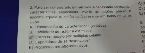 2. Para ser considerado um ser vivo, é necessário apresentar
caracteristica s especificas Avalie as opçōes abaixo e
escolha aquela que não está presente em todos os seres
vivos:
A)Transmissão de características genéticas.
B ) Habilidade de reagir a estímulos.
of Corpo composto por células.
) Capacidade de se desenvolver.
E)metabólicos ativos.
c) s
D)
E)
8.
cor
eu
A)
B
C
D