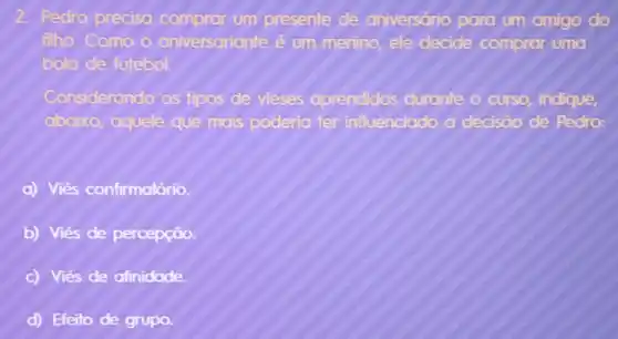 2. Pedro precisa comprar um presente de aniversário para um amigo do filho. Como o aniversarianté é um menino, ele decide comprar uma bola de futebol.
Considerando os tipos de vieses aprendidos durante o curso, indique, abaixo, aquele que mais poderia ter influenciado a decisáo de Pedro:
a) Viés confirmatório.
b) Viés de percepçāo.
c) Viés de afinidade.
d) Efeito de grupo.