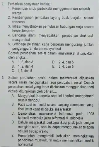 2. Perhatikan pemyataan berikut !
1. Penemuan situs purbakala menggemparkan seluruh
warga
2. Pembangunan jembatan layang tidak berjalar sesuai
rencana
3. Inflasi menyebabkan pemutusan hubungan kerja secara
besar-besaran
4. Bencana alam menyebabkan perubahan struktural
masyarakat
5. Lembaga pelatihan kerja berperar mengurangi jumlah
pengangguran dalam masyarakat
Contoh perubahar sosial dalam masyaraka ditunjukkan
oleh angka __
A. 1,2,dan 3
D. 2,4,dan 5
B. 1.2.dan A
E. 3,4,dan 5
C. 1,3,dan 5
3. Setiap perubahan sosial dalam masyarakat dijelaskan
secara ilmiah menggunakan teori perubahan sosial I. Contoh
perubahan sosia I yang tepat dijelaskan menggunakan teori
evolusi oleh pilihan __
A. Masyaraka Indonesia saat ini kembali menggemari
musik dangdut
B. Pada saat ini model celana panjang perempuar I yang
tidak ketat kembali disukai masyarakat
C. Demonstras masyaraka Indonesia pada 1998
berhasil membuka jalan reformasi di Indonesia
D. Dahulu masyaraka t berkomunikasi jarak jauh dengan
mengirim surat, saat ini dapat menggunakar telepon
seluler setiap waktu
E. Pemerintah kebijakan meningkatkan
pendidikan multikultural untuk meminimalkar konflik
horizontal