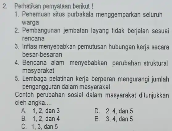 2. Perhatikan pemyataan berikut !
1. Penemuan situs purbakala menggemparkan seluruh
warga
2. Pembangunan jembatan layang tidak berjalan sesuai
rencana
3. Inflasi menyebabkan pemutusan hubungan kerja secara
besar-besaran
4. Bencana alam menyebabkan perubahan struktural
masyarakat
5. Lembaga pelatihan kerja berperan mengurangi jumlah
pengangguran dalam masyarakat
Contoh perubahan sosial dalam masyarakat ditunjukkan
oleh angka __
A. 1.2.dan 3
D. 2,4,dan 5
B. 1.2.dan 4
E. 3.4.dan 5
C. 1,3 dan 5