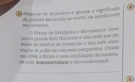 (2) Pesquise no dicionário e aponte o significado
da palavra destacada no trecho, de acordo com
seu contexto.
Fórum de Entidades e Movimentos Juve-
nis da grande Belo Horizonte é uma rede que de-
fende os direitos da juventude e luta pela cons-
trução de politicas com essa perspectiva . Criado
em 2004, 0 fórum é uma articulação da socieda-
de civil suprapartidária e não confessional.
B