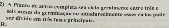 2) A Planta de arroz completa seu ciclo geralmente entre três e
seis meses da germinação ao amadurecim ento esses ciclos pode
ser divido em três fases principais.
R: