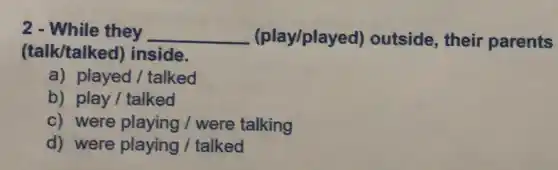 2 - While they __ (play/played)outside, their parents
(talk/talked) inside.
a) played/talked
b) play/ talked
c) were playing/were talking
d) were playing /talked