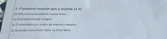 2. É possivel concluir que a música: (1 .5)
a) Não está associada as outras artes.
b) Está relacionada a jogos.
c) É entendida por todos da mesma maneira.
d) Só pode comunicar ideia se tiver letra.