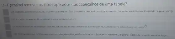 2-É possivel remover os filtros aplicados nos cabeçalhos de uma tabela?
Sim. Epossivel remover esses filtros clicando em qualquer célula da tabela e depois clicando na ferramenta Converter em Intervalo, localizada na guia Desing.
Não é possivel remover os filtros aplicados em uma tabela do Excel.
So é possivel remover os filtros aplicados nos cabeçalhos de uma tabela se as informações que constarem na tabela forem números.
Sim. E possivel remover os filtros aplicados nos cabeçalhos de uma tabela clicando na ferramenta Remover Cabeçalho localizada na guia Layout da Página.