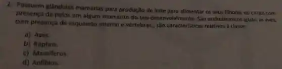 2. Possuem glândulas mamárias para produção de leite para alimentar os seus filhotes eo corpo com
presença de pelos em algum momento do seu desenvolvimento. São endodérmicos iguais as aves,
com presença de esqueleto interno e vértebras., São características relativas à classe:
a) Aves.
b) Répteis.
c) Mamiferos.
d) Anfibios.