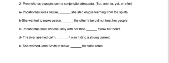 2- Preencha os espaços com a conjunção adequada. (But,and, or, yet, or e for)
a- Pocahontas loves nature, __ she also enjoys learning from the spirits.
b-She wanted to make peace, __ the other tribe did not trust her people.
c- Pocahontas must choose : stay with her tribe __ follow her heart.
d- The river seemed calm, __ , it was hiding a strong current.
e- She warned John Smith to leave, __ he didn't listen.