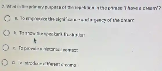 2. What is the primary purpose of the repetition in the phrase "I have a dream"?
a. To emphasize the significance and urgency of the dream
b. To show the speaker's frustration
c. To provide a historical context
d. To introduce different dreams