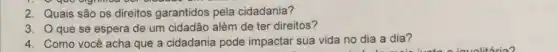 2. Quais são os direitos garantidos pela cidadania?
3. Oque se espera de um cidadão além de ter direitos?
4. Como você acha que a cidadania pode impactar sua vida no dia a dia?