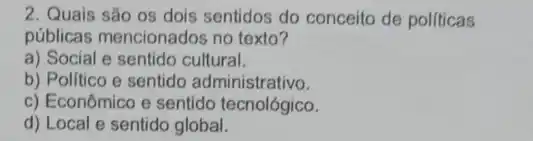 2. Quais são os dois sentidos do conceito de políticas
públicas mencionados no texto?
a) Social e sentido cultural.
b) Politico e sentido administrativo.
c) Econômico e sentido tecnológico.
d) Local e sentido global.