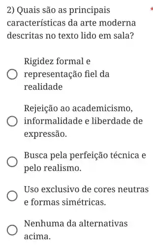 2) Quais são as principais
característ icas da arte moderna
descritas no texto lido em sala?
Rigidez formal e
representac ão fiel da
realidade
Rejeição ao academicismo,
informalic lade e liberdade de
expressão.
Busca pela perfeição técnica e
pelo realismo.
Uso exclusivo de cores neutras
e formas simétricas.
Nenhuma da alternativas
acima.