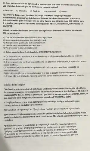 2) -Qual a denominação da agropecuária moderna que tem como elemento caracteristico o
uso intensivo de tecnologias de inovação no campo e capitais?
A-Extensiva B) Intensiva C) Orgânica D) sustentável E) leiteira
3) A maloria das pessoas daqui era do campo. Vila Maria é hoje exportadora de
trabalhadores. Empresários de Primavera do Leste, Estado do Mato Grosso, procuram o
bairro Vila Maria para conseguir mão de obra É gente indo distante daqul 300,400 KM para
ir trabalhar, para ganhar sete conto por dia (Carlito, 43 anos, Maranhense entrevistado em
22/03/98)
texto retrata o fenômeno vivenciado pela agricultura brasileira nas últimas décadas séc.
XX, consequência:
A) Dos impactos socials da modernização da agricultura.
B) Da recomposição dos salários do trabalhador rural.
C) Da exigência de qualificação do trabalhador rural.
D) Da diminuição da importância da agricultura.
E) Dos processos de desvalorização rurais.
4) Sobre a produção agricola brasileira é INCORRETO afirmar que:
A) Os derivados de cana-de-açúcar estão entre os produtos agricolas incluidos na pauta de
exportação nacional.
B) Oarroz produzido no Brasil principalmente em pequenas propriedades, é exportado para os
países asiáticos.
C) O café está entre os produtos agrícolas nacionais que tem garantia de colocação no
mercado externo.
D) Os críticos estão entre os produtos que têm boa colocação no mercado externo.
E) O trigo não tem produção nacional sufficiente para o abastecimento do mercado interno.
5) Leia o texto a seguir:
"No Brasil, o setor engloba 4,3 milhões de unidades produtivas ( 84%  do total) e 14 milhoes
de pessoas ocupadas, 0 que representa em torno de 74%  do total distribuidas em 80.250.453
hectares 25%  da área total). A produção[...] se destina para as populações urbanas, locals ,o
que essencial para a seguranga alimentare nutricional (EMBRAPA, 2014).
A citação acima se refere a um setor produtivo do campo. Indique a alternativa que
corresponde com os dados apresentados:
A) Plantation B) Agronegócio C) Agricultura Familiar D)Monocultura E) Latifúndio
6) Os anos de 1930 marcaram uma virada no processo de industrialização brasileira. Nesse
período, a indústria brasileira um forte crescimento. São fatores que contribuiram para este
cenário o:
A) Investimento em energia limpa e a implantação de indústrias automobilisticas.
B) Papel das grandes empresas privadas na produção local e o uso de tecnologia.
C) O processo internaciona de renovação da indústria e a preocupação ambiental.
D) Aumento da produção de petróleo e o emprego de trabalhadores qualificados.
E) Apoio estatal na produção industrial e a queda do volume da produção cafeeira.