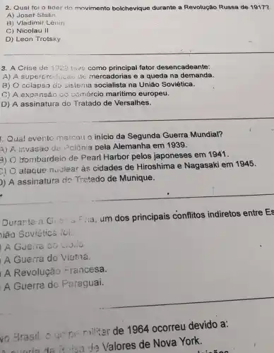 2. Qual foi o líder do movimento bolchevique durante a Revolução Russa de 1917?
A) Josef Stalin
B) Vladimir Lênin
C) Nicolau II
D) Leon Trotsky
3. A Crise de 1929 teve como principal fator desencadeante:
A) A superproduçac uc mercadorias e a queda na demanda.
B) O colapso do sisterna socialista na União Soviética.
C) A expansão co comércio maritimo europeu.
D) A assinatura do Tratado de Versalhes.
Qual evento marcou o início da Segunda Guerra Mundial?
4) A invasão de Polônia pela Alemanha em 1939.
3)
bombardeio de Pearl Harbor pelos japoneses em 1941.
c)
ataque nuclear às cidades de Hiroshima e Nagasaki em 1945.
) A assinatura do Tratado de Munique.
Durante a Fia, um dos principais conflitos indiretos entre Es
ião Soviética foi.
A Guerra do Colio
A Guerra do vietna.
A Revolução Francesa.
A Guerra do Paraguai.
vo Brasil ogens militar de 1964 ocorreu devido a:
de Valores de Nova York.