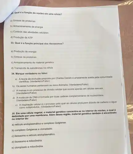 2. Qual é a função do núcleo em uma célula?
a) Síntese de proteínas
b) Armazenamento de energia
c) Controle das atividades celulares
d) Produção de ATP
33. Qualé a função principal dos ribossomos?
a) Produção de energia
b) Síntese de proteínas
c) Armazenamento de material genético
d) Transporte de substâncias na célula
34. Marque verdadeiro ou falso:
a) A teoria da evolução proposta por Charles Darwin é amplamente aceita pela comunidade
cientifica. (Verdadeiro /Falso)
b) Os seres humanos pertencem ao reino Animalia (Verdadeiro/Falso)
c) A meiose é um processo de divisão celular que ocorre apenas em células sexuais.
(Verdadeiro/Falso)
d) A molécula de DNA é formada por duas cadeias complementares de nucleotídeos.
(Verdadeiro/Falso)
e) A respiração celular é o processo pelo qual as células produzem dióxido de carbono e água
como subprodutos. (Verdadeirol also)
35. Em uma célula o material genético concentra-e no interior do núcleo o qual é
delimitado por uma membrana Além dessa região genético também é encontrado
no interior do:
a) retículo endoplasmático e complexo Golgiense.
b) complexo Golgiense e cloroplasto.
c) lisossomo e retículo endoplasmático.
d) lisossomo e mitocôndria.
e) cloroplasto e mitocôndria.