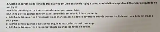 2. Qual a importância da linha de três quartos em uma equipe de rugby e como suas habilidades podem influenciar o resultado de
um jogo?
a) A linha de três quartos é responsável apenas por marcar tries.
b) A linha de três quartos tem um papel secundário em relação à linha de frente.
c) A linha de três quartos é responsável por criar espaços na defesa adversária através de suas habilidades com a bola em mãos e
seus passes.
d) A linha de três quartos deve apenas seguir as instruções do meio de campo.
e) A linha de três quartos é responsáve pela organização tática da equipe.