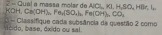 2- Qual a massa molar de AlCl_(3) , KI, H_(2)SO_(4),HBr, I_(2)
KOH,Ca(OH)_(2),Fe_(2)(SO_(4))_(3),Fe(OH)_(2),CO_(2)
3-Classifiq le cada subsância da questão 2 como
ácido, base , óxido ou sal.