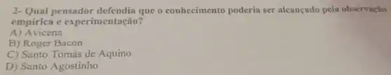 2 - Qual pensador defendia que 0 conhecimento poderia ser alcancado pela observação
empirica e experimentação?
A)Avicena
B ) Roger Bacon
C)Santo Tomás de Aquino
D)Santo Agostinho