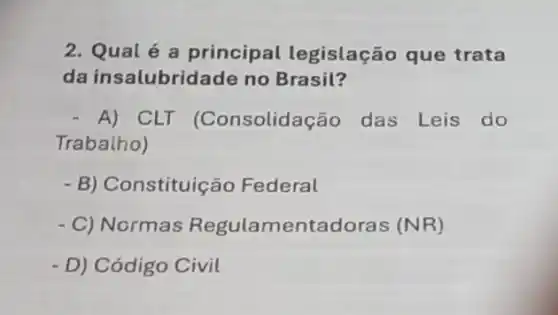 2. Qual é a principal legislação que trata
da insalubridade no Brasil?
- A) CLT (Consolidação das Leis do
Trabalho)
- B) Constituiç io Federal
- C) Normas Regulamentadoras (NR)
- D) Código Civil