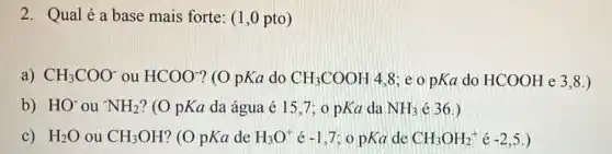 2. Qualéa base mais forte: (1,0 pto)
a) CH_(3)COO^- ou HCOO^- ? (O pKa do CH_(3)COOH 4,8; e o pKa do HCOOH e 3.8.)
b) HO^- ou NH_(2) ? (O pKa da água é 15.7:0 pKa da NH_(3) é 36.)
C) H_(2)O ou CH_(3)OH ? (O pKa de H_(3)O^+ é -1,7 o pKa de CH_(3)OH_(2)^+acute (e)-2,5.