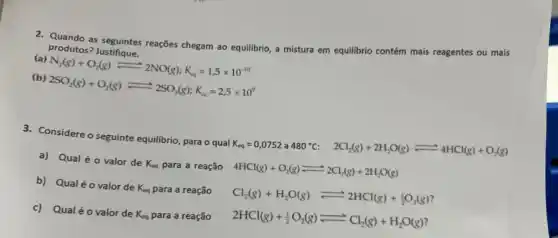 2. Quando as seguintes reações chegam ao equilibrio, a mistura em equilibrio contém mais reagentes ou mais
produtos? Justifique.
(a) N_(2)(g)+O_(2)(g)leftharpoons 2NO(g):K_(mg)=1,5times 10^-10
(b) 2SO_(2)(g)+O_(2)(g)leftharpoons 2SO_(3)(g);K_(sq)=2,5times 10^9
3. Considere o seguinte equilibrio para o qual K_(eq)=0,0752 a 480^circ C 2Cl_(2)(g)+2H_(2)O(g)leftharpoons 4HCl(g)+O_(2)(g)
a) Qual é 0 valor de K_(eq) para a reação
4HCl(g)+O_(2)(g)leftharpoons 2Cl_(2)(g)+2H_(2)O(g)
b) Qualéo valor de K_(eq) para a reação
Cl_(2)(g)+H_(2)O(g)leftharpoons 2HCl(g)+_(2)O_(2)(g)
c) Qualéo valor de K_(eq) para a reação
2HCl(g)+(1)/(2)O_(2)(g)leftharpoons Cl_(2)(g)+H_(2)O(g)