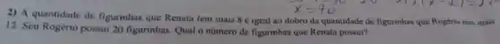 2) A quantidade de figurinhas que Renata tem mais 8 é igual ao dobro da quantidade de figurinhas que Rogéric tem mais
12. Seu Rogério possui 20 figurinhas. Qual o numcro de figurinhas que Renata possui?