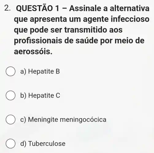 2. QUE STÂO 1 - Ass inale a alterna tiva
que a pres enta um age nte in fecc loso
que po de se r tran smitido aos
profis siona is de s aúde por m ello d
aero ssois.
a) Hepatite B
b) Hepatite C
c) M eningite meningocócica
d) T uberculose