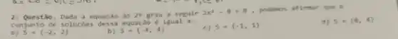 2. Questão. Dada a equação do 2^9 grau
2x^2-8=0
, podemos afirmar que o
conjunto de solucôes dessa equaca e igual a:
d) 5=(8,4)
S= -2,2 
5= -4,4 
c) S= -1,1