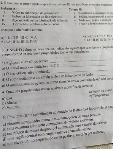 2. Relacione as propriedades especificas (coluna B) que justificam o uso dos seguintes
Coluna A:
I.
Vidro na fabricação de para-brisas:
II.
Cobre na fabricação de fios elétricos:
III
Aço inoxidável na fabricação de talheres;
IV
Borrachas na fabricação de pneus
Marque a alternativa correta:
Coluna B:
a. Resistência à tenac
b. Sólido, impermeável e male
c. Maleável, macia e durável.
d. Dúctile hom condutor de c
a) I-D ; II-B; III-C; IV-A
b) I-A; II-B ; III-D; IV-C
C) I-B;II-D;III-A;IV-C
d) I-C;II-B;III-D;IV-A
3. (UNB-DF) Julgue os itens abaixo , indicando aqueles que se referem a proprieda
e aqueles que se referem a propriedades fisicas das substâncias.
a) A glicose é um sólido branco.
__
b) cianoi cutra em cbulição a 78,5^circ C __
C) éter etílico sofre combustão. __
d) sódio metálico é um solido mole e de baixo ponto de fusão. __
e) metabolismo do açúcar no corpo humano leva à produção de dióxido de ca
4. Quai das propriedades fisicas abaixo é especifica da matéria?
a) Cor
d) Ponto de Fusão
b) Massa
e) Temperatura
c) Volume
5. Uma importante contribuição do modelo de Rutherford foi considerar o át
a) elétrons mergulhados numa massa homogênea de carga positiva.
b) uma estrutura altamente compactada de prótons e elétrons.
c) um núcleo de massa desprezivel comparada com a massa do elétron.
d) uma região central com carga negativa chamada núcleo.
e) um núcleo muito pequeno de carga positiva, cercada por elétrons.