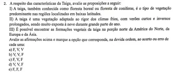 2. A respeito das características da Taiga , avalie as proposições a seguir:
I) A taiga, também conhecida como floresta boreal ou floresta de coniferas, é o tipo de vegetação
predominante nas regiōes localizadas em baixas latitudes.
II) A taiga é uma vegetação adaptada ao rigor dos climas frios, com verões curtos e invernos
prolongados, sendo muito exposta à neve durante grande parte do ano.
III) E possivel encontrar as formações vegetais da taiga na porção norte da América do Norte,, da
Europa e da Ásia.
Avalie as afirmações acima e marque a opção que corresponda, na devida ordem, ao acerto ou erro de
cada uma:
a) F, V, V
b) V, V,F
c) F, V,F
d) V, V, F
e) F, F, F